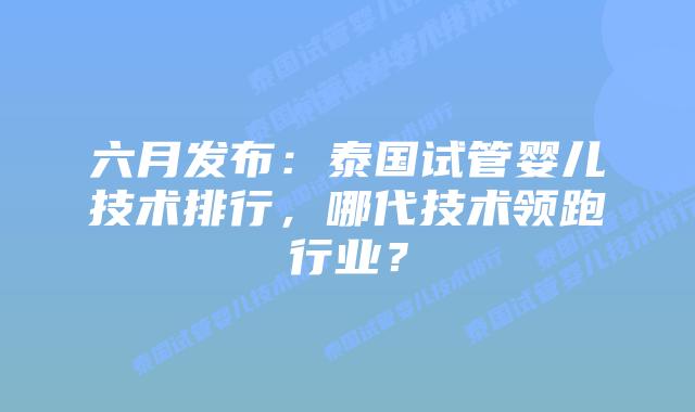 六月发布：泰国试管婴儿技术排行，哪代技术领跑行业？