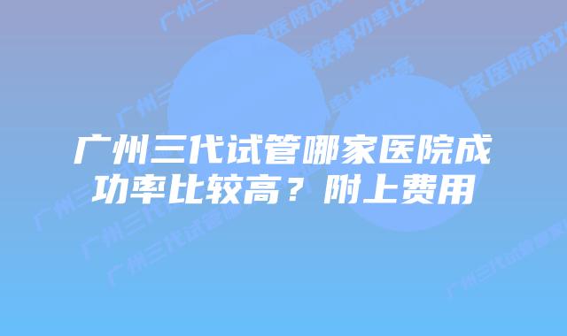 广州三代试管哪家医院成功率比较高?附上费用