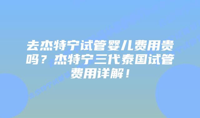 去杰特宁试管婴儿费用贵吗?杰特宁三代泰国试管费用详解!