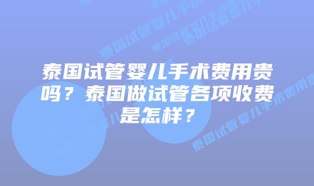 泰国试管婴儿手术费用贵吗?泰国做试管各项收费是怎样?