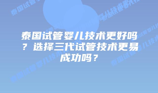 泰国试管婴儿技术更好吗?选择三代试管技术更易成功吗?