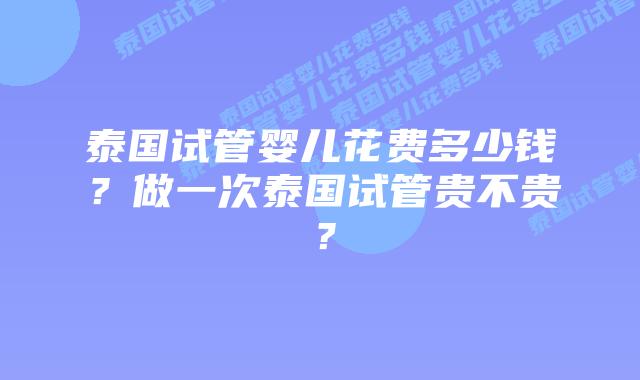 泰国试管婴儿花费多少钱?做一次泰国试管贵不贵?