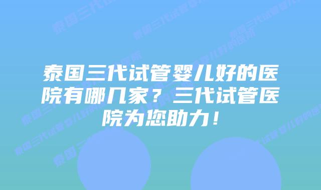 泰国三代试管婴儿好的医院有哪几家?三代试管医院为您助力!