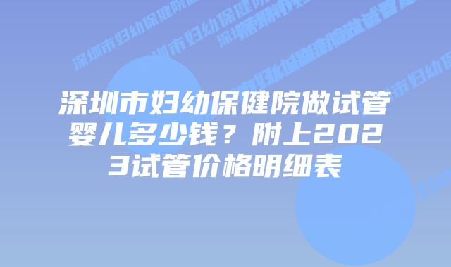 深圳市妇幼保健院做试管婴儿多少钱？附上2023试管价格明细表