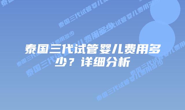 泰国三代试管婴儿费用多少?详细分析