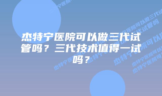 杰特宁医院可以做三代试管吗？三代技术值得一试吗？