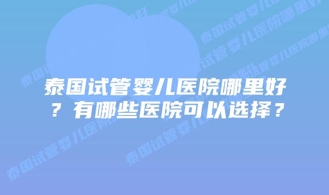 泰国试管婴儿医院哪里好？有哪些医院可以选择？