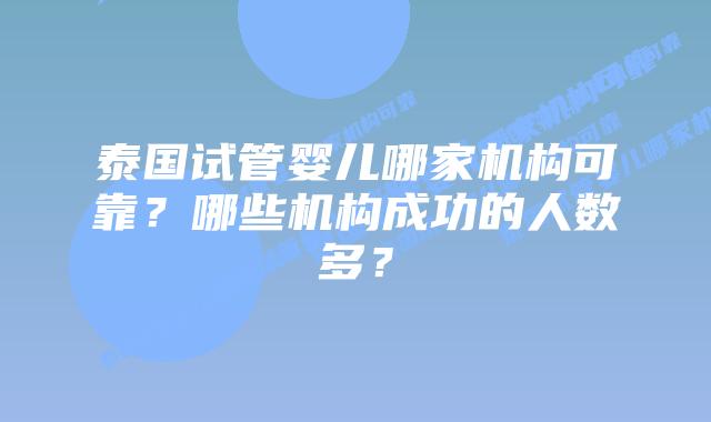 泰国试管婴儿哪家机构可靠?哪些机构成功的人数多?