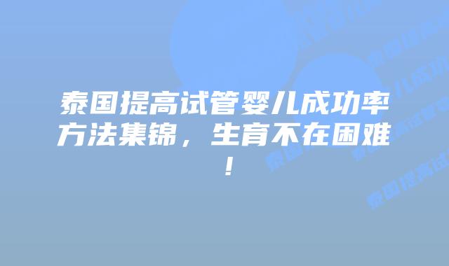 泰国提高试管婴儿成功率方法集锦，生育不在困难！