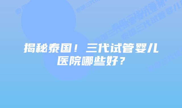 揭秘泰国!三代试管婴儿医院哪些好?