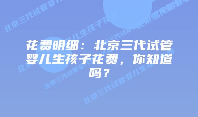 花费明细:北京三代试管婴儿生孩子花费,你知道吗?
