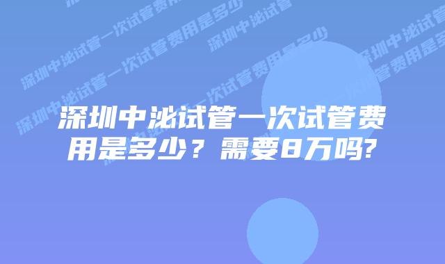 深圳中泌试管一次试管费用是多少？需要8万吗?