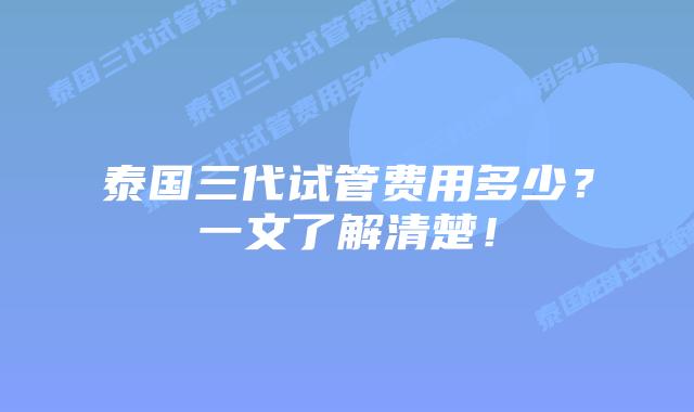泰国三代试管费用多少？一文了解清楚！