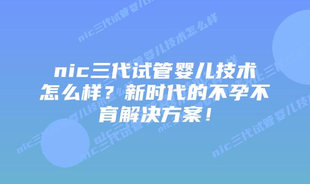 nic三代试管婴儿技术怎么样?新时代的不孕不育解决方案!
