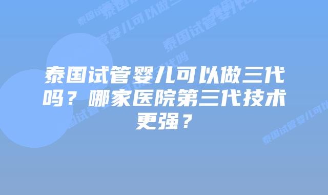 泰国试管婴儿可以做三代吗？哪家医院第三代技术更强？