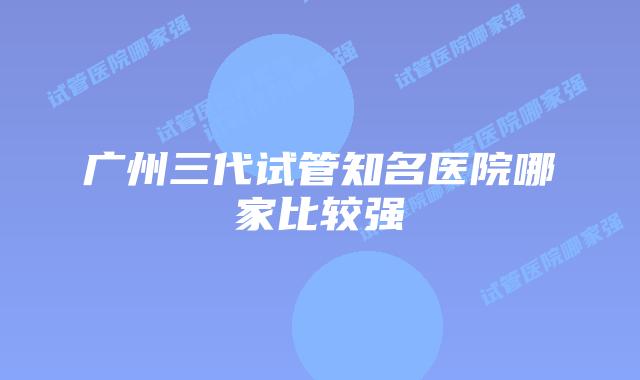 广州三代试管知名医院哪家比较强
