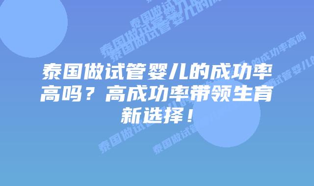 泰国做试管婴儿的成功率高吗？高成功率带领生育新选择！