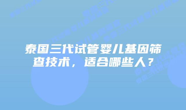 泰国三代试管婴儿基因筛查技术，适合哪些人？