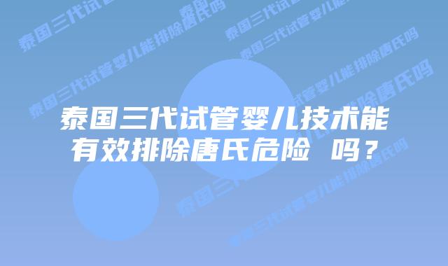 泰国三代试管婴儿技术能有效排除唐氏危险 吗？