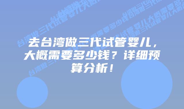 去台湾做三代试管婴儿,大概需要多少钱?详细预算分析!