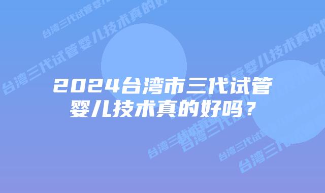 2024台湾市三代试管婴儿技术真的好吗？