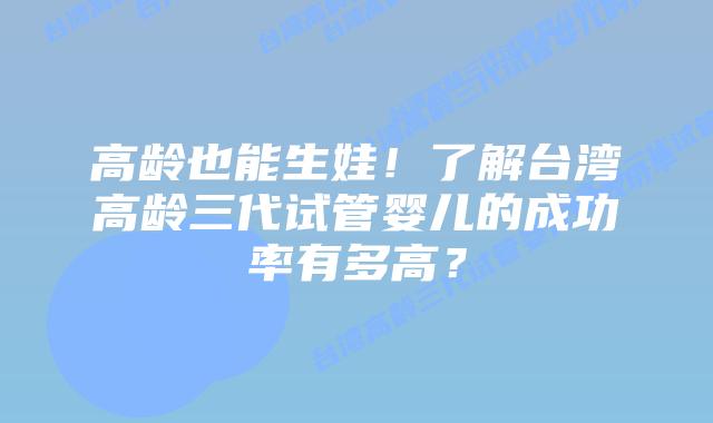 高龄也能生娃!了解台湾高龄三代试管婴儿的成功率有多高?