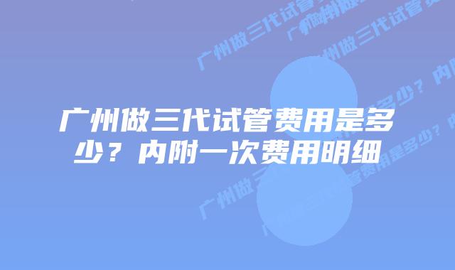广州做三代试管费用是多少？内附一次费用明细