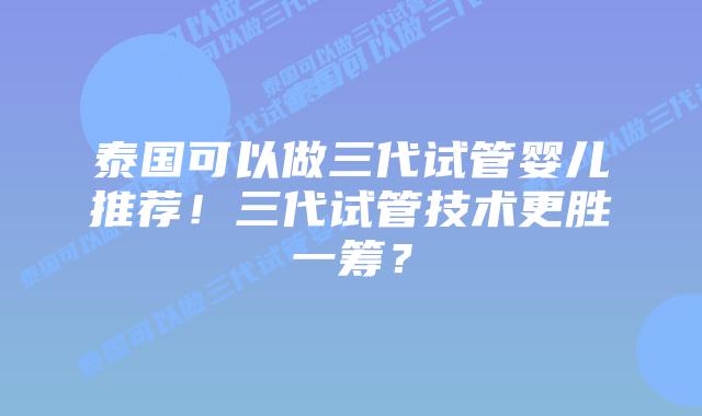 泰国可以做三代试管婴儿推荐!三代试管技术更胜一筹?