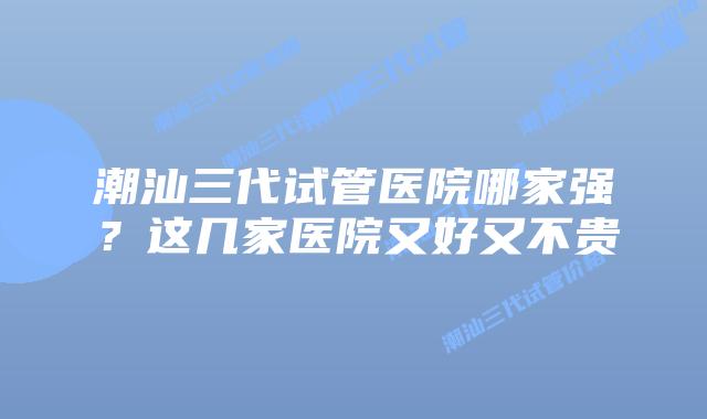 潮汕三代试管医院哪家强?这几家医院又好又不贵