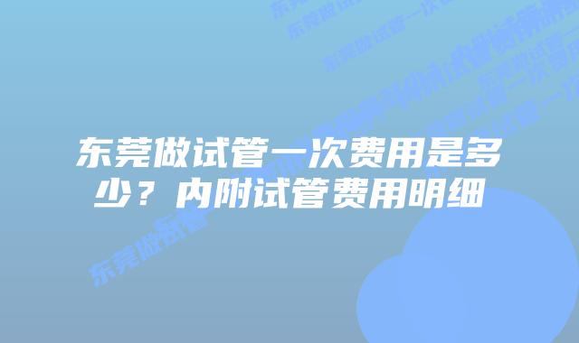 东莞做试管一次费用是多少？内附试管费用明细