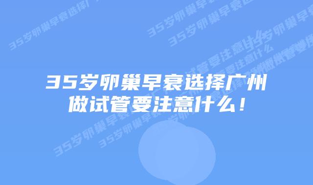 35岁卵巢早衰选择广州做试管要注意什么！