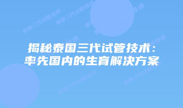 揭秘泰国三代试管技术：率先国内的生育解决方案