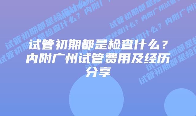 试管初期都是检查什么？内附广州试管费用及经历分享