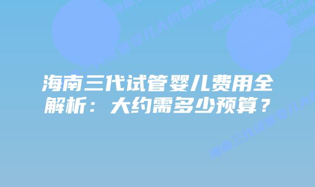海南三代试管婴儿费用全解析:大约需多少预算?