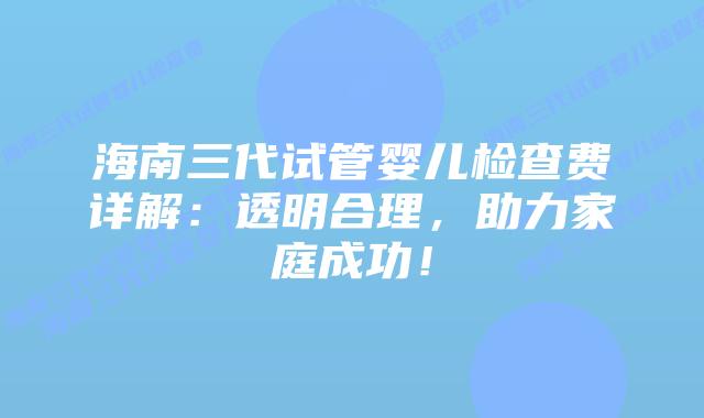 海南三代试管婴儿检查费详解:透明合理,助力家庭成功!