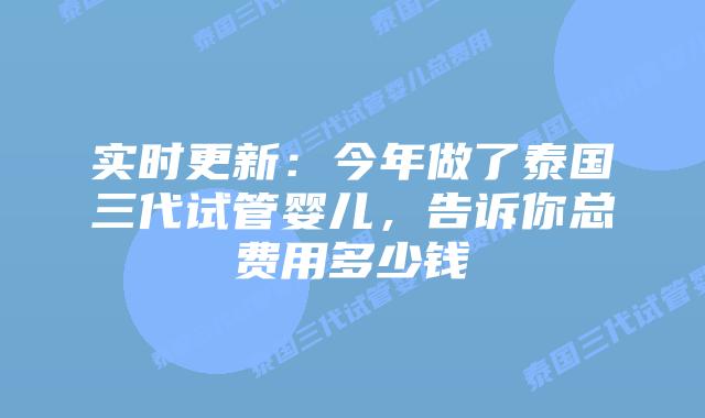 实时更新:今年做了泰国三代试管婴儿,告诉你总费用多少钱
