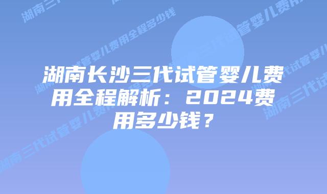 湖南长沙三代试管婴儿费用全程解析：2024费用多少钱？