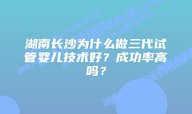湖南长沙为什么做三代试管婴儿技术好？成功率高吗？