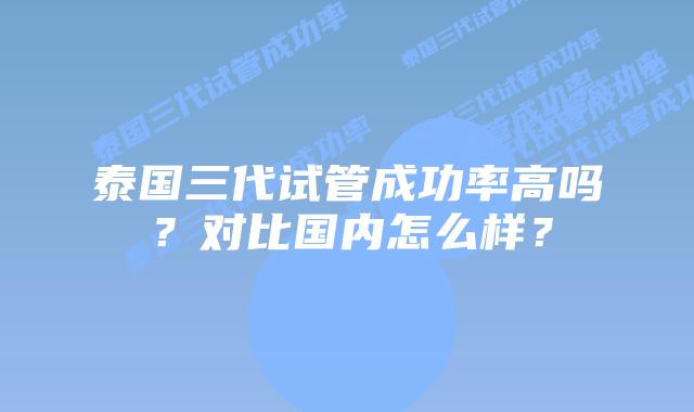 泰国三代试管成功率高吗?对比国内怎么样?