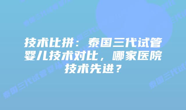 技术比拼：泰国三代试管婴儿技术对比，哪家医院技术先进？