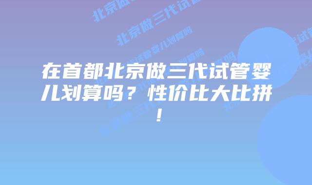 在首都北京做三代试管婴儿划算吗?性价比大比拼!