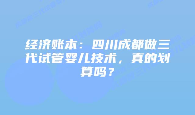 经济账本：四川成都做三代试管婴儿技术，真的划算吗？