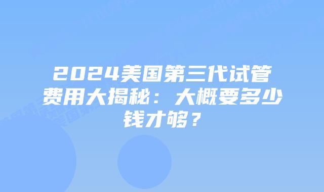 2024美国第三代试管费用大揭秘:大概要多少钱才够?