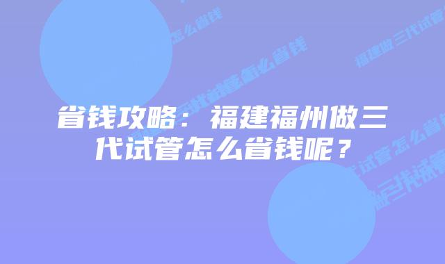 省钱攻略:福建福州做三代试管怎么省钱呢?