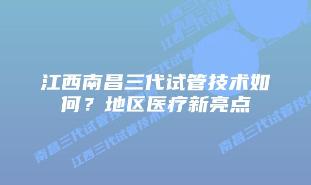 江西南昌三代试管技术如何?地区医疗新亮点