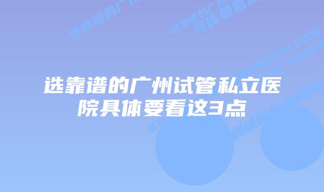 选靠谱的广州试管私立医院具体要看这3点