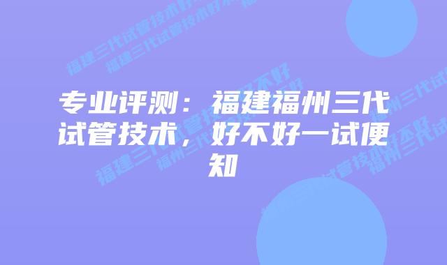 专业评测:福建福州三代试管技术,好不好一试便知