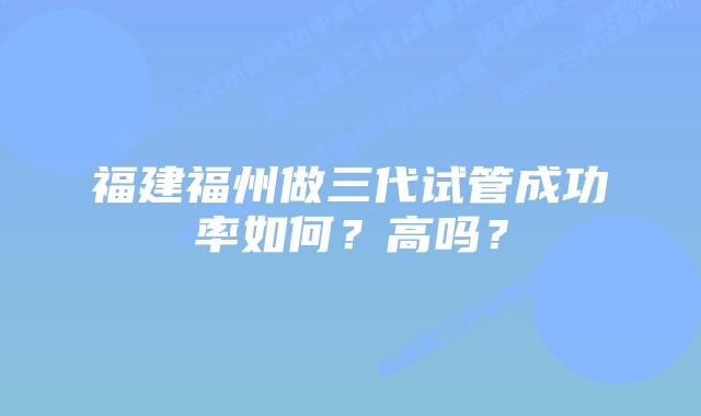 福建福州做三代试管成功率如何?高吗?