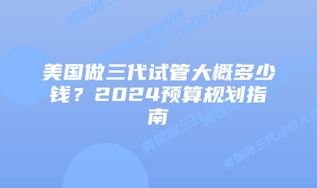 美国做三代试管大概多少钱?2024预算规划指南