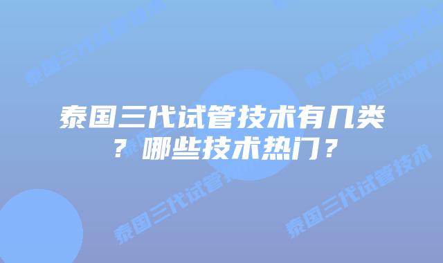 泰国三代试管技术有几类？哪些技术热门？